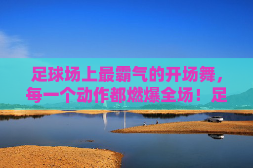 足球场上最霸气的开场舞，每一个动作都燃爆全场！足球场上最霸气的开场舞，每一个动作都燃爆全场！