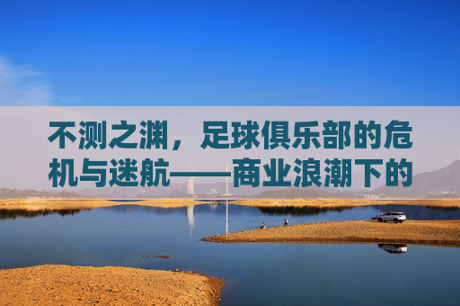 不测之渊,足球俱乐部的危机与迷航——商业浪潮下的沉船警示,不测之渊,足球俱乐部的危机与迷航——商业浪潮下的沉船警示