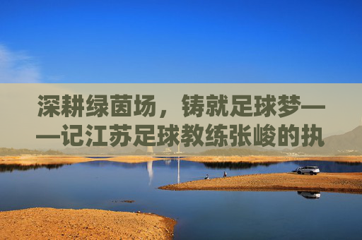 深耕绿茵场，铸就足球梦——记江苏足球教练张峻的执教之路