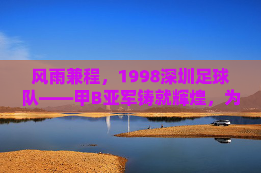 风雨兼程,1998深圳足球队——甲B亚军铸就辉煌,为深圳足球铺就时代新章