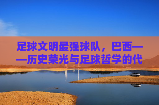 足球文明最强球队，巴西——历史荣光与足球哲学的代代传承，足球文明最强球队，巴西，历史荣光与足球哲学的代代传承