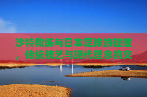 沙特教练与日本足球的碰撞,传统技艺与现代理念的交融