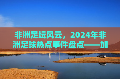 非洲足坛风云,2024年非洲足球热点事件盘点——加纳荣耀与新星崛起的交响