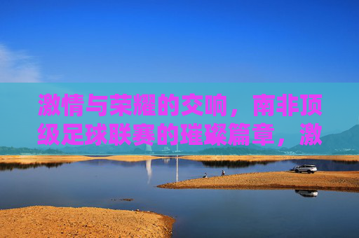 激情与荣耀的交响，南非顶级足球联赛的璀璨篇章，激情与荣耀的交响，南非顶级足球联赛的璀璨篇章