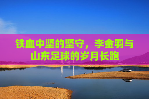 铁血中坚的坚守,李金羽与山东足球的岁月长跑