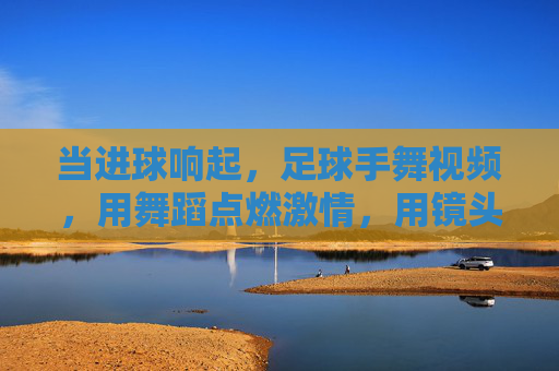当进球响起,足球手舞视频,用舞蹈点燃激情,用镜头定格瞬间——足球文化中的新燃符号