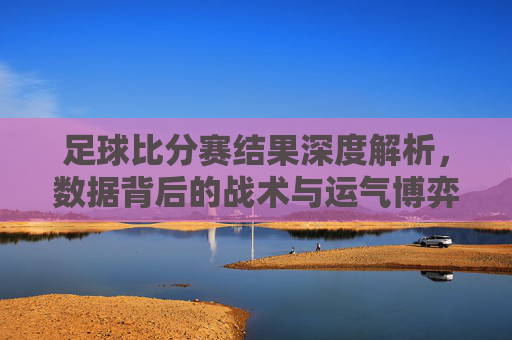 足球比分赛结果深度解析,数据背后的战术与运气博弈