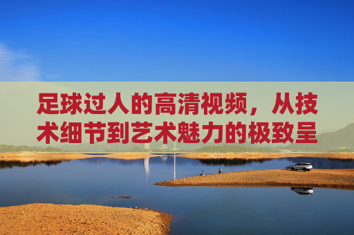 足球过人的高清视频,从技术细节到艺术魅力的极致呈现,足球过人高清视频,技术细节到艺术魅力的极致呈现