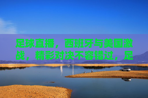 足球直播，西班牙与美国激战，精彩对决不容错过，足球直播，西班牙与美国激战，精彩对决不容错过