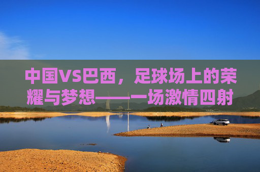 中国VS巴西，足球场上的荣耀与梦想——一场激情四射的较量，中国VS巴西，足球场上的荣耀与梦想——一场激情四射的较量