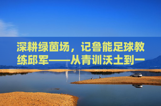 深耕绿茵场，记鲁能足球教练邱军——从青训沃土到一线希望，用热爱与专业铸就青春梦想，深耕绿茵场，记鲁能足球教练邱军——从青训沃土到一线希望，用热爱与专业铸就青春梦想