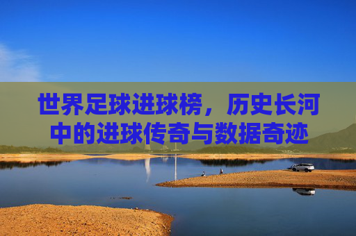 世界足球进球榜,历史长河中的进球传奇与数据奇迹