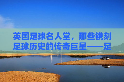 英国足球名人堂，那些镌刻足球历史的传奇巨星——足球名人英国名单解析，英国足球名人堂，那些镌刻足球历史的传奇巨星名单解析