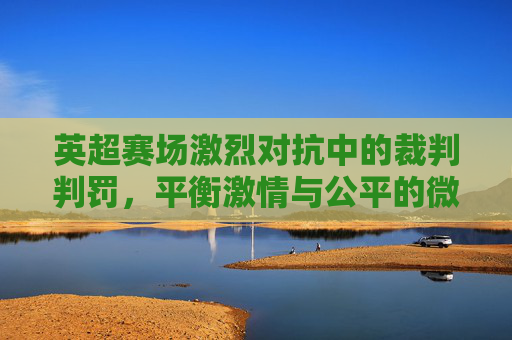 英超赛场激烈对抗中的裁判判罚,平衡激情与公平的微妙艺术,英超赛场激烈对抗中的裁判判罚,平衡激情与公平的微妙艺术