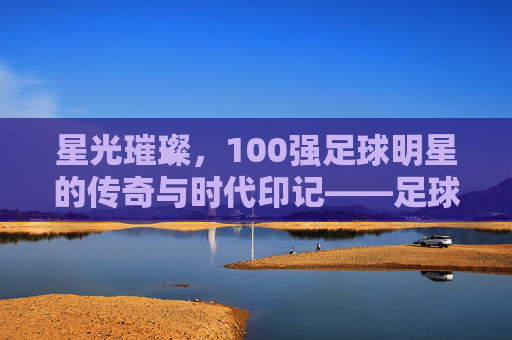 星光璀璨，100强足球明星的传奇与时代印记——足球史上最伟大的100人