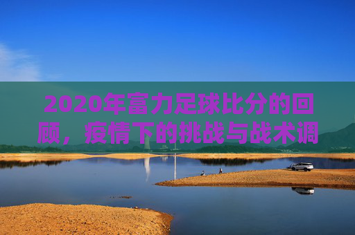 2020年富力足球比分的回顾,疫情下的挑战与战术调整,2020年富力足球比分的回顾,疫情下的挑战与战术调整