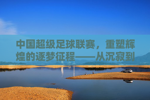 中国超级足球联赛,重塑辉煌的逐梦征程——从沉寂到复兴的足球图景,中国超级足球联赛,重塑辉煌的逐梦征程——从沉寂到复兴的足球图景