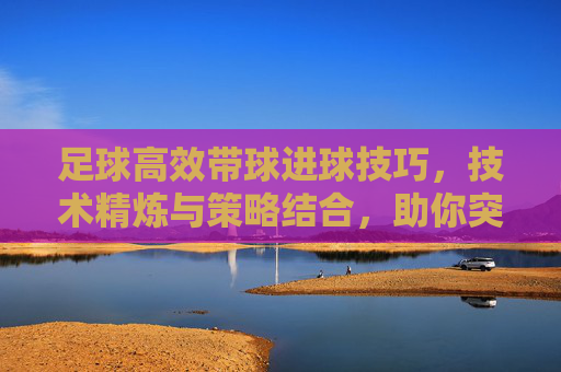 足球高效带球进球技巧，技术精炼与策略结合，助你突破防线直入球门，足球高效带球进球技巧，技术精炼与策略结合，助你突破防线直入球门