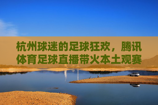 杭州球迷的足球狂欢,腾讯体育足球直播带火本土观赛体验
