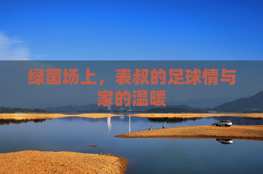 绿茵场上,表叔的足球情与家的温暖