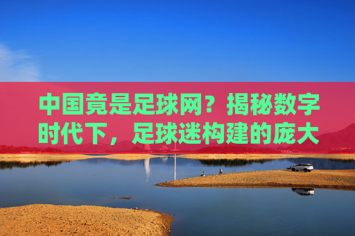 中国竟是足球网？揭秘数字时代下，足球迷构建的庞大网络生态，中国竟是足球迷构建的庞大网络生态？揭秘数字时代下的足球迷网络世界