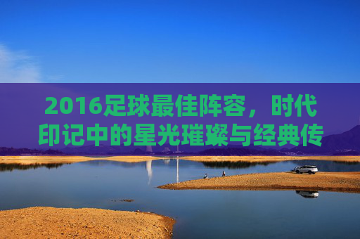 2016足球最佳阵容,时代印记中的星光璀璨与经典传承