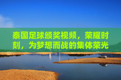 泰国足球颁奖视频,荣耀时刻,为梦想而战的集体荣光,泰国足球荣耀时刻,为梦想而战的集体荣光颁奖视频