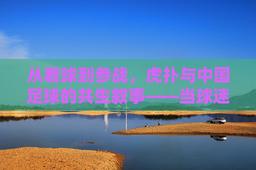 从看球到参战,虎扑与中国足球的共生叙事——当球迷社区成为足球文化的主阵地,从看球到参战,虎扑与中国足球的共生叙事——当球迷社区成为足球文化的主阵地