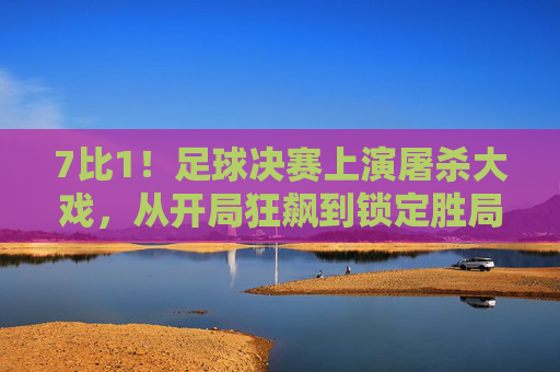 7比1！足球决赛上演屠杀大戏，从开局狂飙到锁定胜局，这一场对决尽显强弱差距与竞技激情