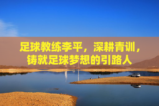 足球教练李平，深耕青训，铸就足球梦想的引路人