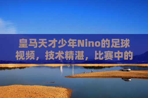皇马天才少年Nino的足球视频,技术精湛,比赛中的闪光时刻,带你领略年轻球员的无限潜力