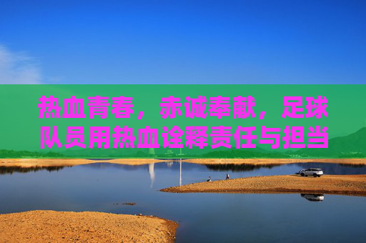 热血青春,赤诚奉献,足球队员用热血诠释责任与担当