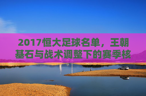 2017恒大足球名单,王朝基石与战术调整下的赛季核心阵容