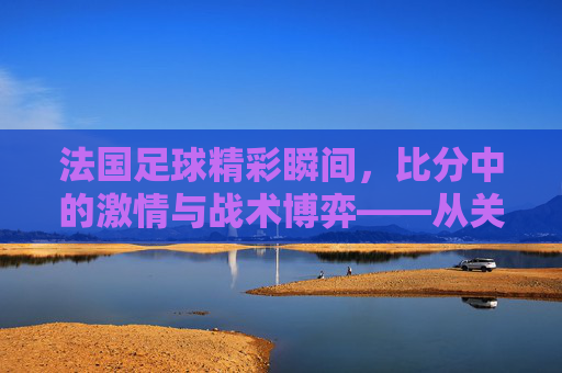 法国足球精彩瞬间，比分中的激情与战术博弈——从关键进球到胜利的瞬间定格，法国足球精彩瞬间，比分中的激情与战术博弈，从关键进球到胜利的瞬间定格