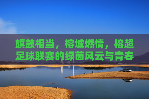 旗鼓相当，榕城燃情，榕超足球联赛的绿茵风云与青春逐梦