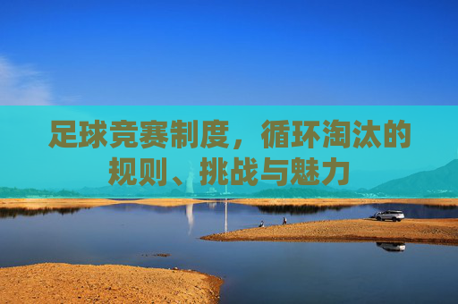 足球竞赛制度,循环淘汰的规则、挑战与魅力