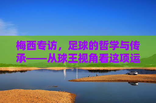 梅西专访，足球的哲学与传承——从球王视角看这项运动的灵魂