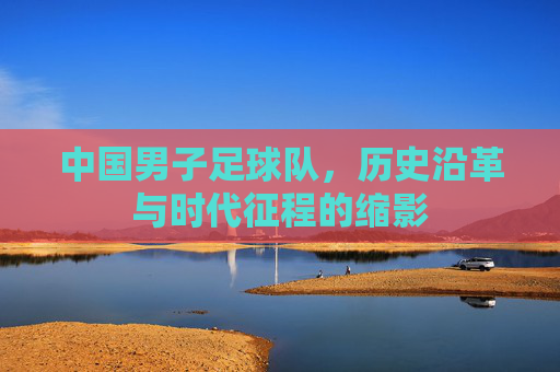 中国男子足球队，历史沿革与时代征程的缩影
