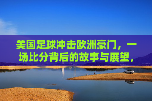 美国足球冲击欧洲豪门,一场比分背后的故事与展望,美国足球冲击欧洲豪门,一场比分背后的故事与展望