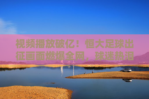 视频播放破亿!恒大足球出征画面燃爆全网,球迷热泪盈眶,为球队出征注入强心剂