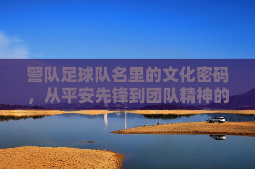 警队足球队名里的文化密码，从平安先锋到团队精神的传承