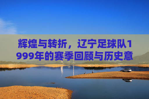 辉煌与转折,辽宁足球队1999年的赛季回顾与历史意义