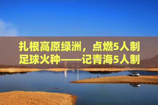 扎根高原绿洲，点燃5人制足球火种——记青海5人制足球教练的坚守与传承，扎根高原绿洲，点燃5人制足球火种——记青海5人制足球教练的坚守与传承