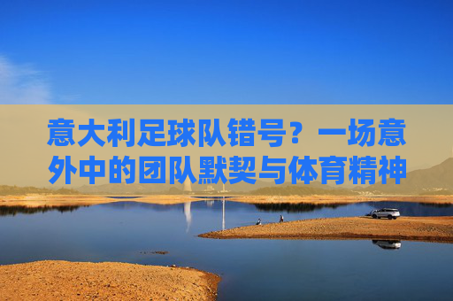意大利足球队错号？一场意外中的团队默契与体育精神