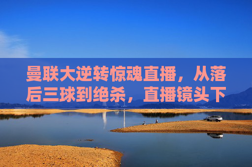 曼联大逆转惊魂直播，从落后三球到绝杀，直播镜头下的热血沸腾与泪目