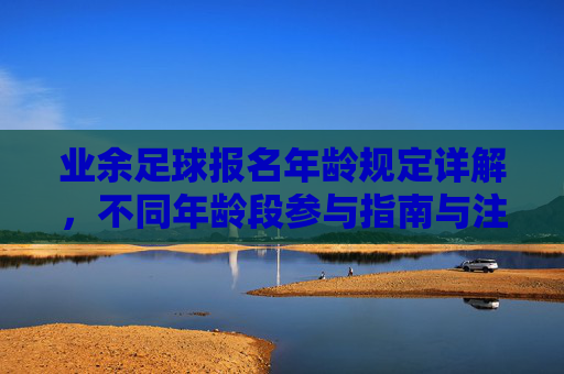 业余足球报名年龄规定详解,不同年龄段参与指南与注意事项