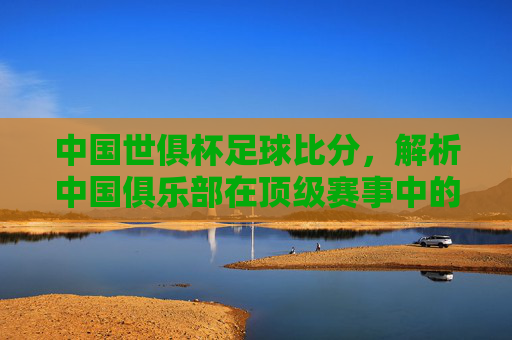 中国世俱杯足球比分,解析中国俱乐部在顶级赛事中的表现与关键比赛走势