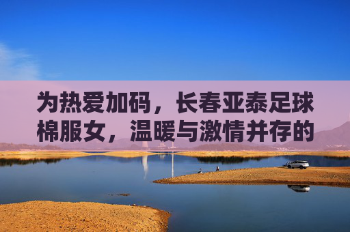 为热爱加码,长春亚泰足球棉服女,温暖与激情并存的运动时尚单品