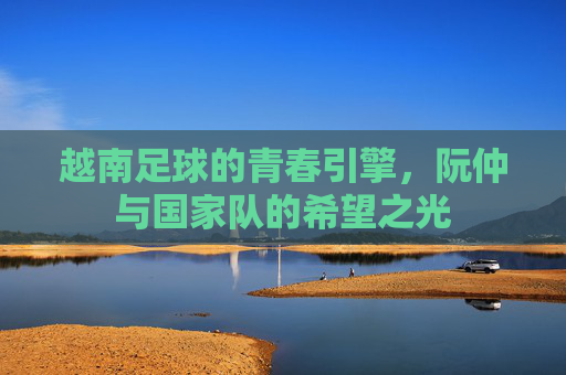 越南足球的青春引擎,阮仲与国家队的希望之光