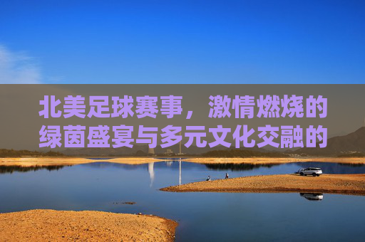 北美足球赛事,激情燃烧的绿茵盛宴与多元文化交融的体育图景